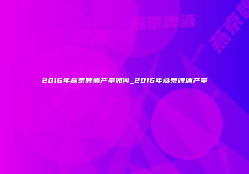 2016年燕京啤酒产量如何_2016年燕京啤酒产量