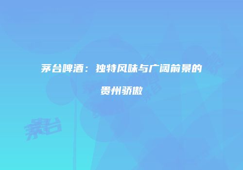 茅台啤酒：独特风味与广阔前景的贵州骄傲