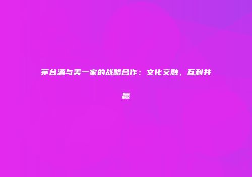茅台酒与美一家的战略合作：文化交融，互利共赢