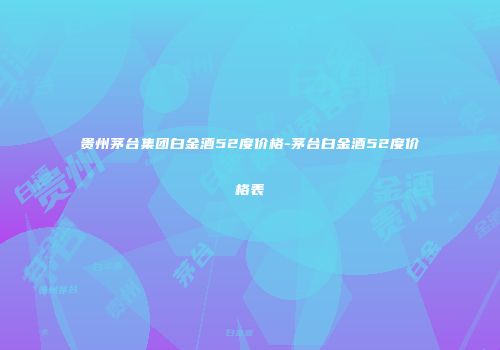 贵州茅台集团白金酒52度价格-茅台白金酒52度价格表
