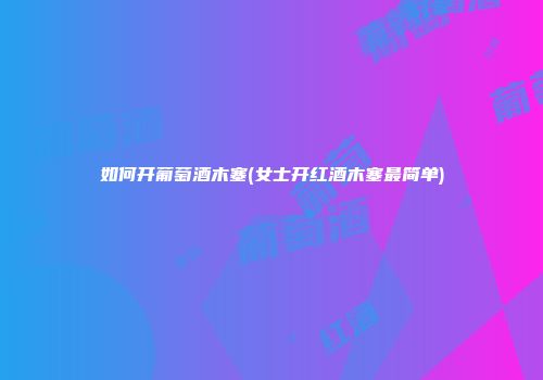 如何开葡萄酒木塞(女士开红酒木塞最简单)
