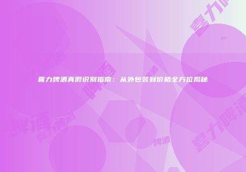 喜力啤酒真假识别指南：从外包装到价格全方位揭秘