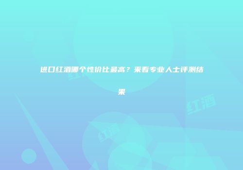 进口红酒哪个性价比最高？来看专业人士评测结果