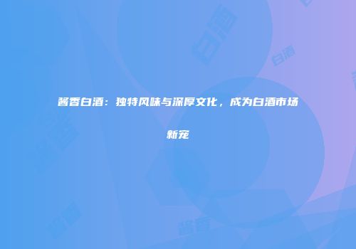 酱香白酒：独特风味与深厚文化，成为白酒市场新宠