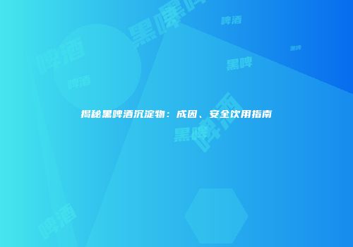 揭秘黑啤酒沉淀物：成因、安全饮用指南