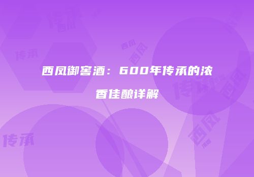 西凤御窖酒：600年传承的浓香佳酿详解