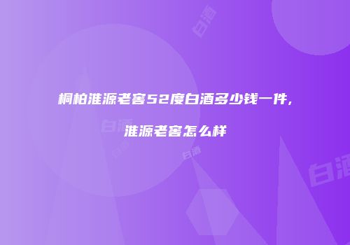桐柏淮源老窖52度白酒多少钱一件,淮源老窖怎么样
