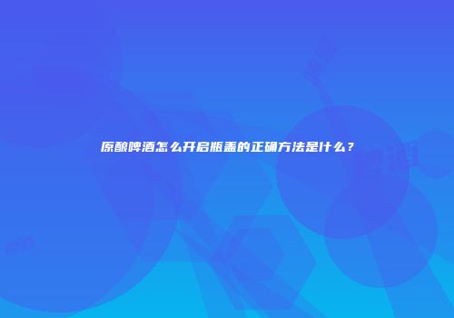 原酿啤酒怎么开启瓶盖的正确方法是什么？