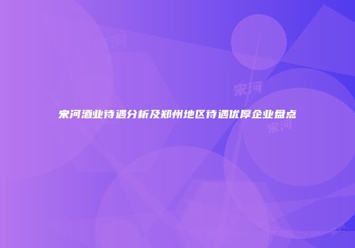 宋河酒业待遇分析及郑州地区待遇优厚企业盘点
