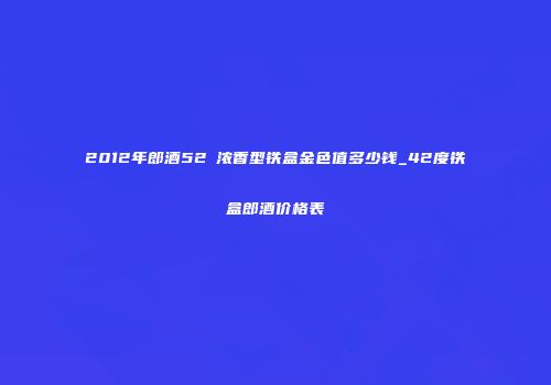 2012年郎酒52℃浓香型铁盒金色值多少钱_42度铁盒郎酒价格表