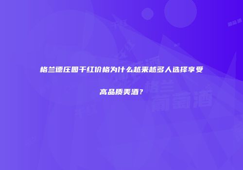 格兰德庄园干红价格为什么越来越多人选择享受高品质美酒？