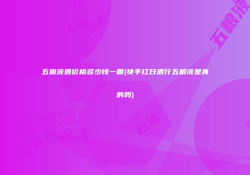 五粮液酒价格多少钱一箱(快手红日酒行五粮液是真的吗)
