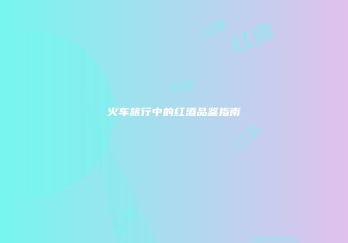 火车旅行中的红酒品鉴指南