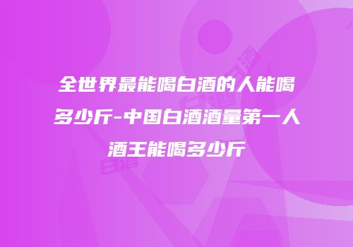全世界最能喝白酒的人能喝多少斤-中国白酒酒量第一人酒王能喝多少斤