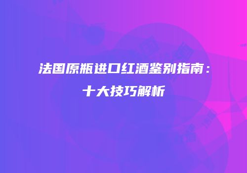 法国原瓶进口红酒鉴别指南：十大技巧解析