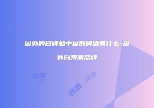 国外的白啤和中国的啤酒有什么-国外白啤酒品牌