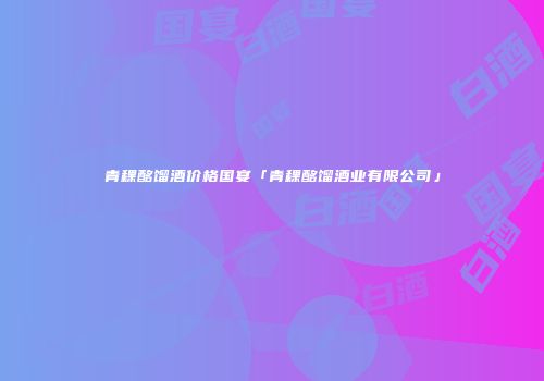 青稞酩馏酒价格国宴「青稞酩馏酒业有限公司」