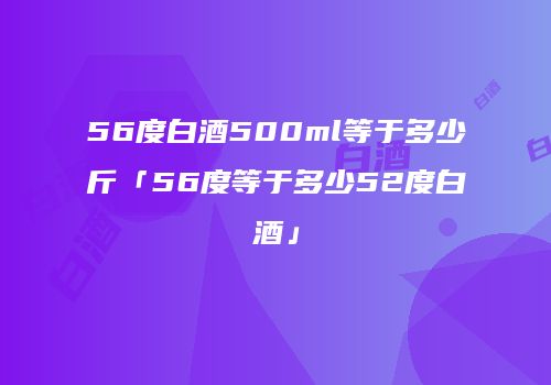 56度白酒500ml等于多少斤「56度等于多少52度白酒」