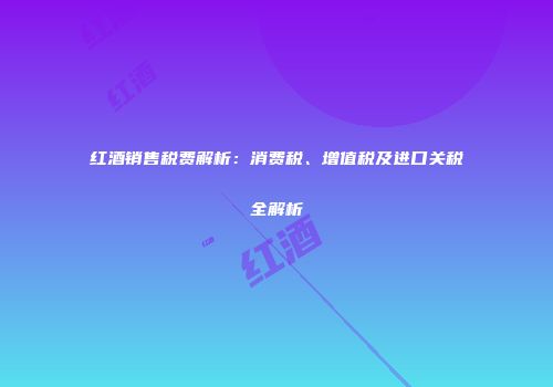红酒销售税费解析：消费税、增值税及进口关税全解析