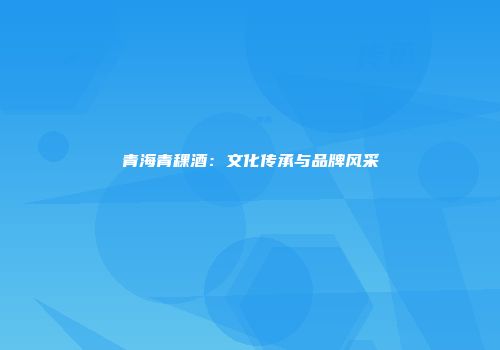 青海青稞酒：文化传承与品牌风采
