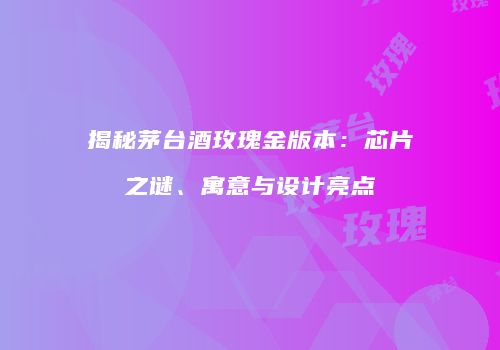 揭秘茅台酒玫瑰金版本：芯片之谜、寓意与设计亮点