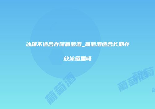 冰箱不适合存储葡萄酒_葡萄酒适合长期存放冰箱里吗
