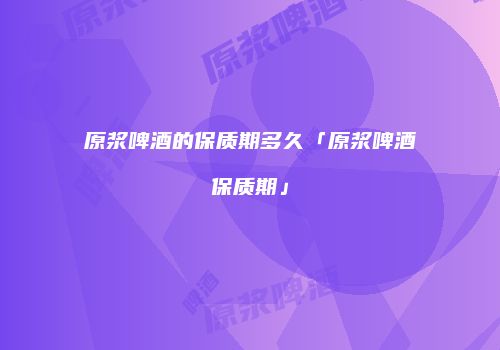 原浆啤酒的保质期多久「原浆啤酒保质期」