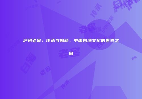 泸州老窖：传承与创新，中国白酒文化的世界之窗