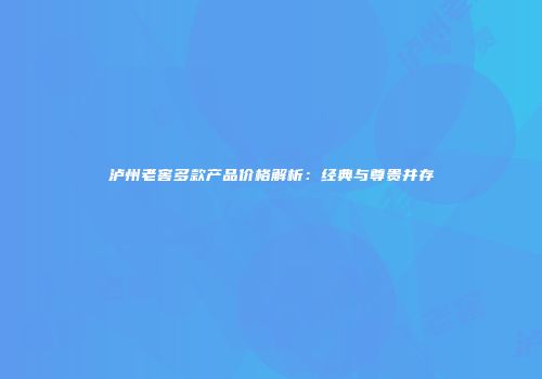 泸州老窖多款产品价格解析：经典与尊贵并存