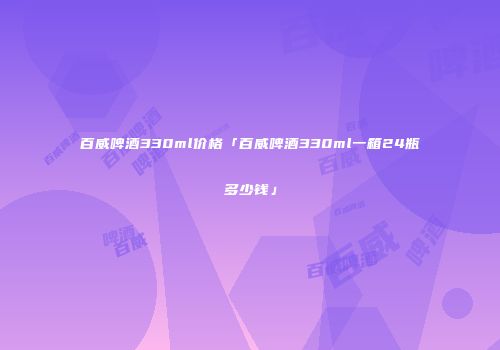 百威啤酒330ml价格「百威啤酒330ml一箱24瓶多少钱」