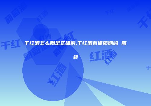 干红酒怎么喝是正确的,干红酒有保质期吗 瓶装