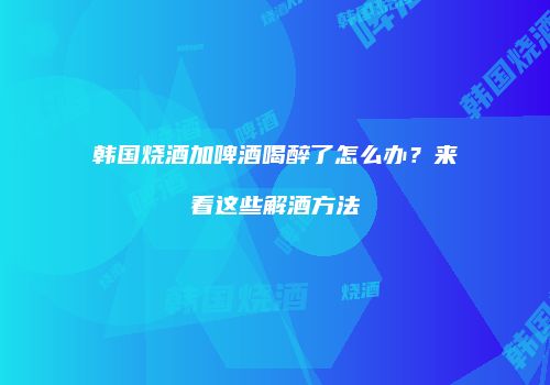 韩国烧酒加啤酒喝醉了怎么办？来看这些解酒方法