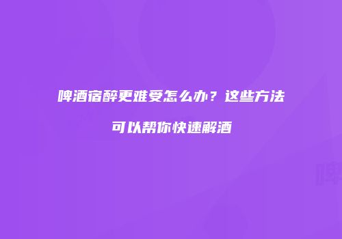 啤酒宿醉更难受怎么办？这些方法可以帮你快速解酒
