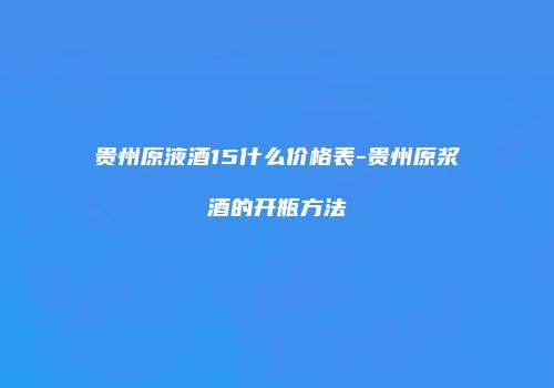 贵州原液酒15什么价格表-贵州原浆酒的开瓶方法