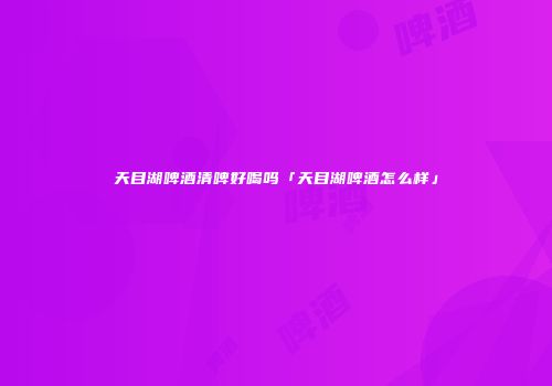 天目湖啤酒清啤好喝吗「天目湖啤酒怎么样」