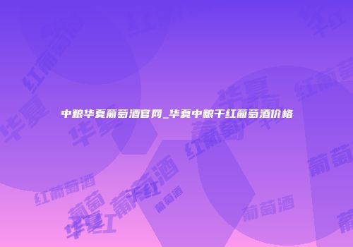 中粮华夏葡萄酒官网_华夏中粮干红葡萄酒价格