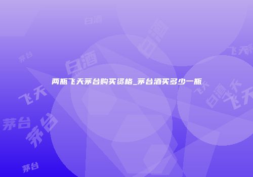 两瓶飞天茅台购买资格_茅台酒买多少一瓶