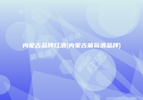 内蒙古品牌红酒(内蒙古葡萄酒品牌)