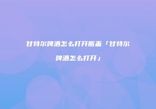 甘特尔啤酒怎么打开瓶盖「甘特尔啤酒怎么打开」