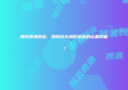 桶装啤酒供应，如何成为酒吧老板的必备技能？