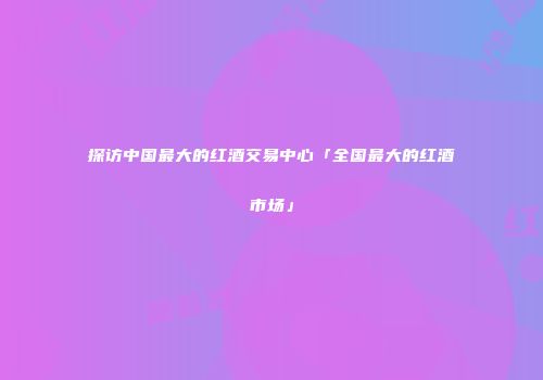 探访中国最大的红酒交易中心「全国最大的红酒市场」