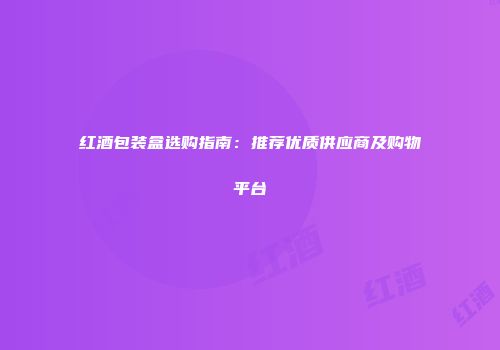 红酒包装盒选购指南：推荐优质供应商及购物平台