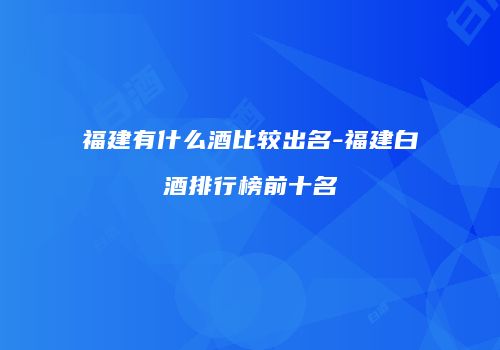 福建有什么酒比较出名-福建白酒排行榜前十名