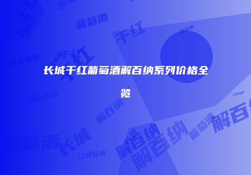 长城干红葡萄酒解百纳系列价格全览