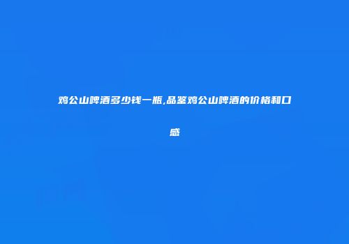 鸡公山啤酒多少钱一瓶,品鉴鸡公山啤酒的价格和口感