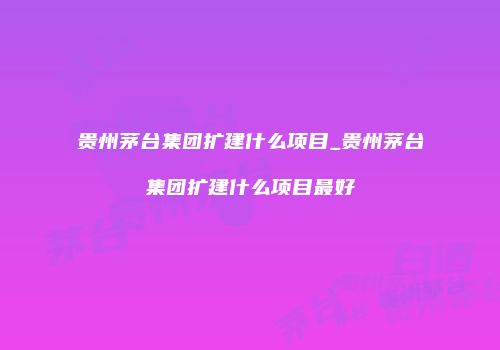贵州茅台集团扩建什么项目_贵州茅台集团扩建什么项目最好