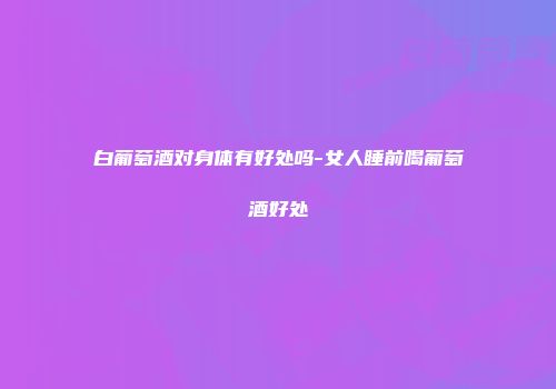 白葡萄酒对身体有好处吗-女人睡前喝葡萄酒好处