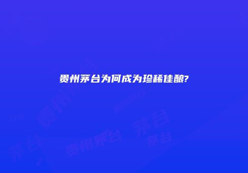 贵州茅台为何成为珍稀佳酿?