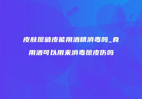皮肤擦破皮能用酒精消毒吗_食用酒可以用来消毒擦皮伤吗