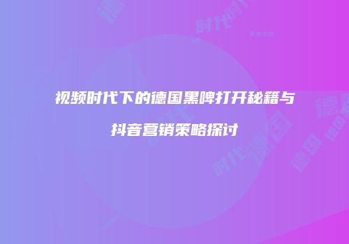 视频时代下的德国黑啤打开秘籍与抖音营销策略探讨